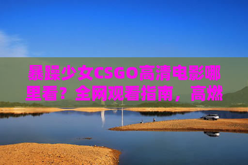 暴躁少女CSGO高清电影哪里看？全网观看指南，高燃操作一网打尽！暴躁少女CSGO高清电影观看指南，高燃操作全网一网打尽