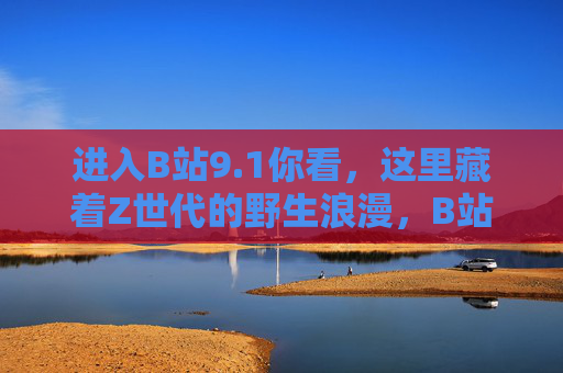 进入B站9.1你看，这里藏着Z世代的野生浪漫，B站9.1，Z世代的野生浪漫