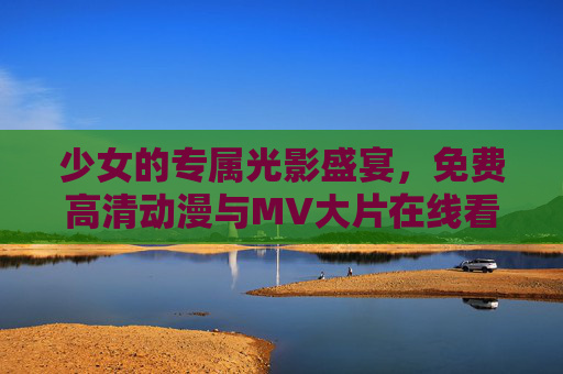 少女的专属光影盛宴，免费高清动漫与MV大片在线看指南