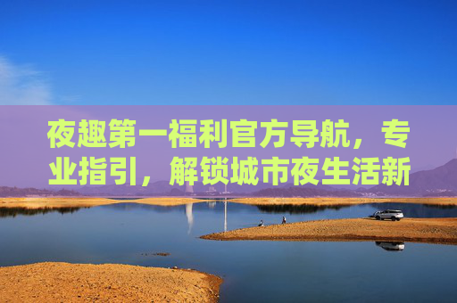 夜趣第一福利官方导航，专业指引，解锁城市夜生活新体验，夜趣第一福利官方导航，解锁城市夜生活新体验