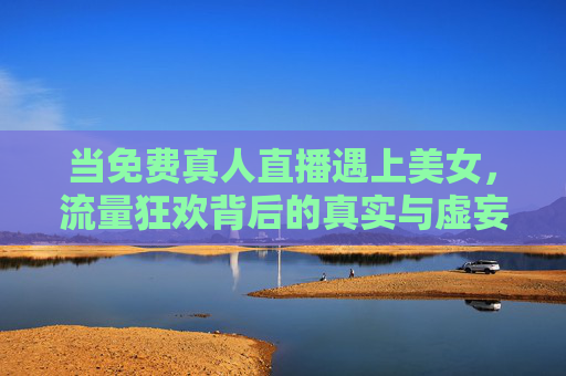 当免费真人直播遇上美女，流量狂欢背后的真实与虚妄，免费直播美女，流量狂欢背后的真实与虚妄