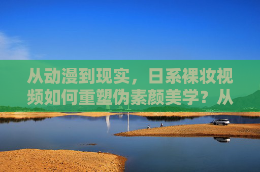 从动漫到现实，日系裸妆视频如何重塑伪素颜美学？从动漫到现实，日系裸妆视频如何重塑伪素颜美学？