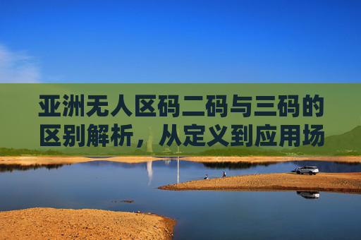 亚洲无人区码二码与三码的区别解析,从定义到应用场景,亚洲无人区码二码与三码的区别解析 亚洲无人区码二码与三码的区别解析,从定义到应用场景,亚洲无人区码二码与三码的区别解析