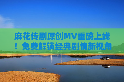 麻花传剧原创MV重磅上线！免费解锁经典剧情新视角，麻花传剧原创MV重磅上线 免费解锁经典剧情新视角
