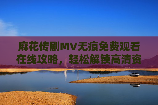 麻花传剧MV无痕免费观看在线攻略,轻松解锁高清资源,畅享无干扰视听体验,麻花传剧MV无痕免费观看攻略,解锁高清无干扰资源 麻花传剧MV无痕免费观看在线攻略,轻松解锁高清资源,畅享无干扰视听体验,麻花传剧MV无痕免费观看攻略,解锁高清无干扰资源