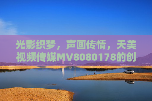 光影织梦,声画传情,天美视频传媒MV8080178的创作初心与时代回响,光影织梦声画传情,天美视频传媒MV8080178的创作初心与时代回响 光影织梦,声画传情,天美视频传媒MV8080178的创作初心与时代回响,光影织梦声画传情,天美视频传媒MV8080178的创作初心与时代回响