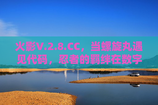 火影V.2.8.CC,当螺旋丸遇见代码,忍者的羁绊在数字世界重燃 火影V.2.8.CC,当螺旋丸遇见代码,忍者的羁绊在数字世界重燃