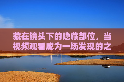 藏在镜头下的隐藏部位,当视频观看成为一场发现的之旅,镜头下的隐藏部位,视频观看的发现之旅 藏在镜头下的隐藏部位,当视频观看成为一场发现的之旅,镜头下的隐藏部位,视频观看的发现之旅
