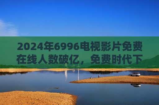 2024年6996电视影片免费在线人数破亿,免费时代下的家庭娱乐新生态,2024年6996电视影片免费在线人数破亿 家庭娱乐新生态启幕 2024年6996电视影片免费在线人数破亿,免费时代下的家庭娱乐新生态,2024年6996电视影片免费在线人数破亿 家庭娱乐新生态启幕