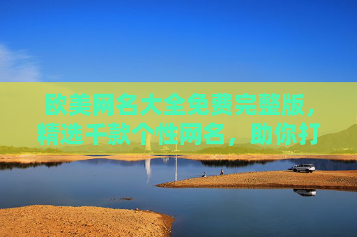 欧美网名大全免费完整版，精选千款个性网名，助你打造独特网络身份，免费完整版欧美网名大全，精选千款个性网名，助你打造独特网络身份