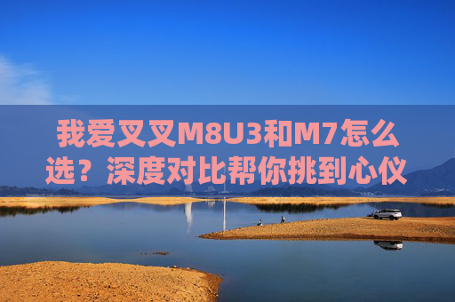 我爱叉叉M8U3和M7怎么选?深度对比帮你挑到心仪款,叉叉M8U3 vs M7,深度对比帮你选心仪款 我爱叉叉M8U3和M7怎么选?深度对比帮你挑到心仪款,叉叉M8U3 vs M7,深度对比帮你选心仪款
