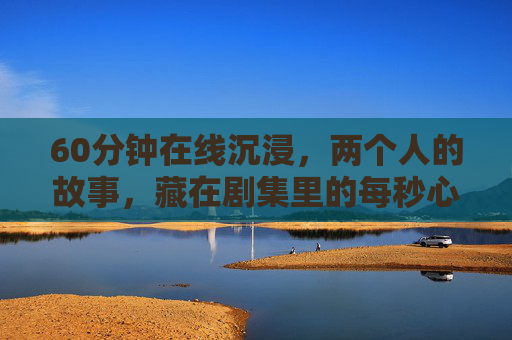 60分钟在线沉浸，两个人的故事，藏在剧集里的每秒心动，60分钟在线沉浸，两个人的每秒心动