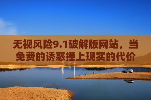 无视风险9.1破解版网站,当免费的诱惑撞上现实的代价,免费诱惑撞上现实代价,破解版网站的风险警示 无视风险9.1破解版网站,当免费的诱惑撞上现实的代价,免费诱惑撞上现实代价,破解版网站的风险警示