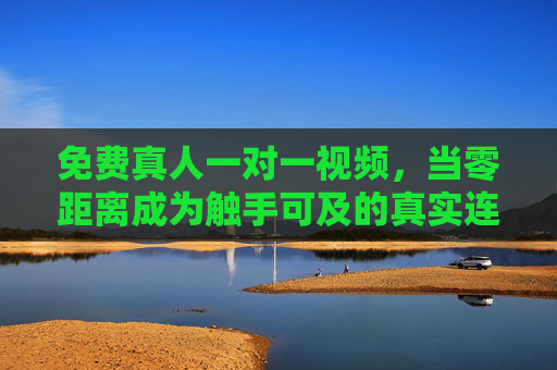 免费真人一对一视频，当零距离成为触手可及的真实连接，免费真人一对一视频，零距离触手可及的真实连接