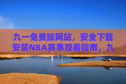 九一免费版网站，安全下载安装NBA赛事观看指南，九一免费版网站，安全下载安装NBA赛事观看指南