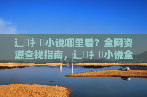 辶臿扌畐小说哪里看?全网资源查找指南,辶臿扌畐小说全网资源查找指南 辶臿扌畐小说哪里看?全网资源查找指南,辶臿扌畐小说全网资源查找指南