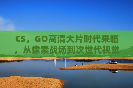 CS,GO高清大片时代来临,从像素战场到次世代视觉盛宴,CS:GO高清大片时代,像素战场到次世代视觉盛宴 CS,GO高清大片时代来临,从像素战场到次世代视觉盛宴,CS:GO高清大片时代,像素战场到次世代视觉盛宴