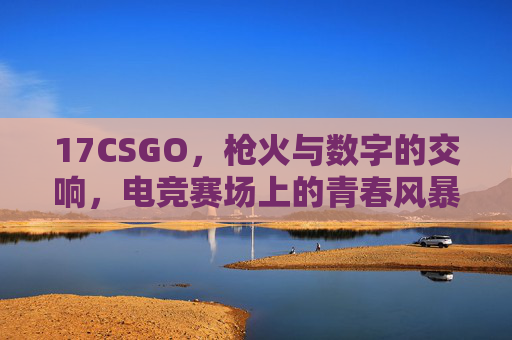 17CSGO,枪火与数字的交响,电竞赛场上的青春风暴,17CSGO,枪火数字的青春风暴 17CSGO,枪火与数字的交响,电竞赛场上的青春风暴,17CSGO,枪火数字的青春风暴