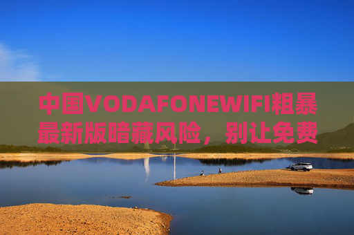 中国VODAFONEWIFI粗暴最新版暗藏风险,别让免费WiFi沦为网络安全陷阱,中国VODAFONEWIFI最新版暗藏风险,免费WiFi沦为网络安全陷阱 中国VODAFONEWIFI粗暴最新版暗藏风险,别让免费WiFi沦为网络安全陷阱,中国VODAFONEWIFI最新版暗藏风险,免费WiFi沦为网络安全陷阱