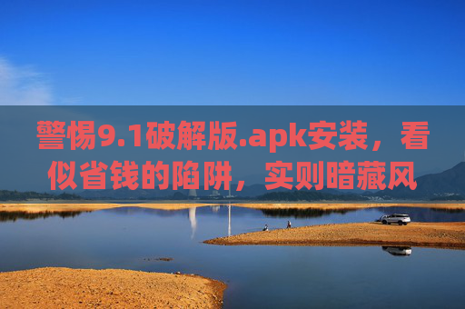 警惕9.1破解版.apk安装，看似省钱的陷阱，实则暗藏风险，警惕9.1破解版.apk，省钱陷阱暗藏风险