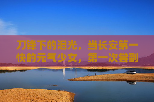 刀锋下的泪光，当长安第一快的元气少女，第一次尝到痛的滋味，元气少女刀锋泪，长安第一快初尝痛