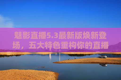 魅影直播5.3最新版焕新登场，五大特色重构你的直播观看体验，魅影直播5.3最新版，五大特色重构直播观看体验