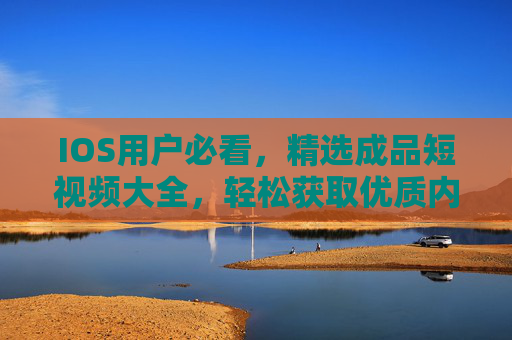 IOS用户必看，精选成品短视频大全，轻松获取优质内容，IOS用户必看，精选成品短视频，轻松获取优质内容