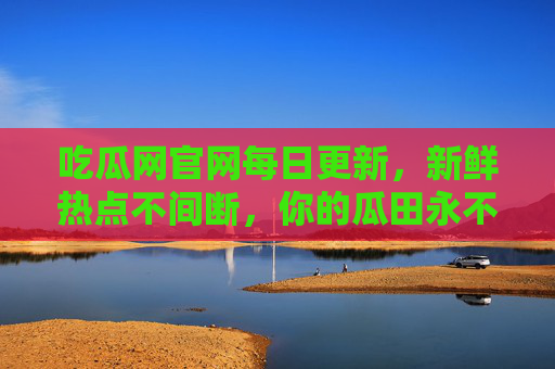 吃瓜网官网每日更新，新鲜热点不间断，你的瓜田永不打烊，吃瓜网官网，每日更新，瓜田永不打烊