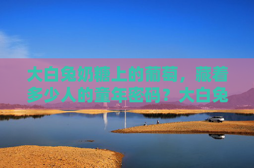 大白兔奶糖上的葡萄，藏着多少人的童年密码？大白兔奶糖上的葡萄，藏着童年的密码