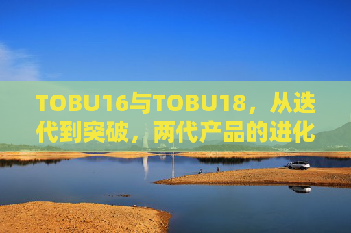 TOBU16与TOBU18，从迭代到突破，两代产品的进化启示，TOBU16到TOBU18，迭代到突破的进化启示