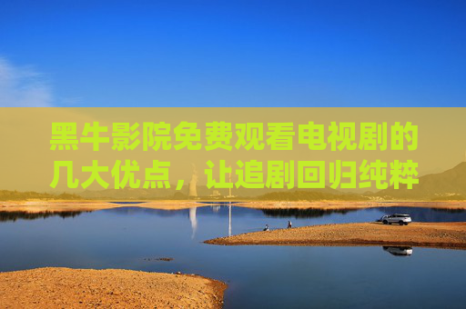 黑牛影院免费观看电视剧的几大优点，让追剧回归纯粹乐趣，黑牛影院免费追剧，回归纯粹乐趣的几大优势