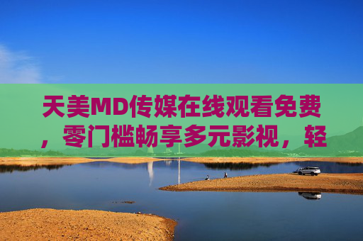 天美MD传媒在线观看免费，零门槛畅享多元影视，轻松开启追剧时光，天美MD传媒免费零门槛，多元影视轻松追