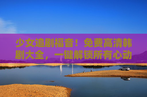 少女追剧福音！免费高清韩剧大全，一键解锁所有心动瞬间，少女追剧福音！免费高清韩剧一键解锁心动瞬间