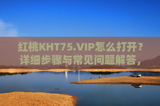 红桃KHT75.VIP怎么打开？详细步骤与常见问题解答，红桃KHT75.VIP打开方法与常见问题解答