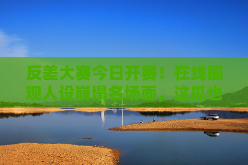 反差大赛今日开赛！在线围观人设崩塌名场面，这瓜也太上头了！