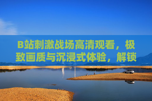 B站刺激战场高清观看，极致画质与沉浸式体验，解锁吃鸡新境界