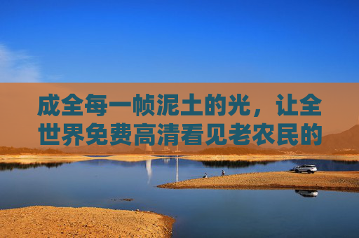 成全每一帧泥土的光，让全世界免费高清看见老农民的史诗，成全泥土光，全世界高清见农民史诗