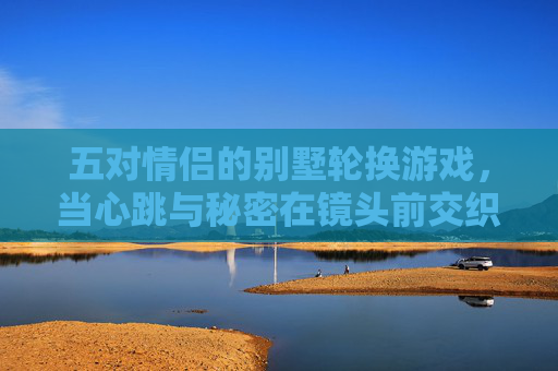 五对情侣的别墅轮换游戏，当心跳与秘密在镜头前交织，五对情侣的别墅轮换，心跳与秘密镜头前交织