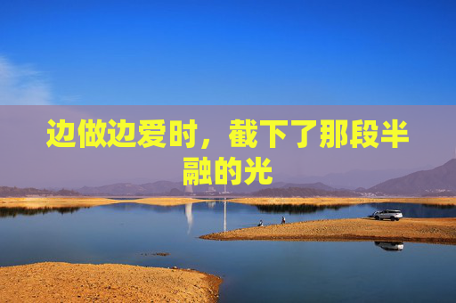 边做边爱时，截下了那段半融的光