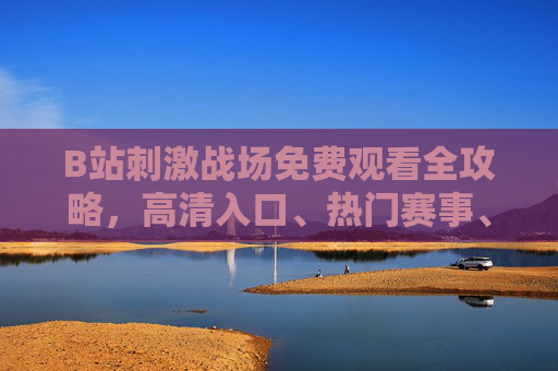 B站刺激战场免费观看全攻略，高清入口、热门赛事、精彩回放一网打尽！B站刺激战场免费观看全攻略，高清入口、热门赛事、精彩回放一网打尽