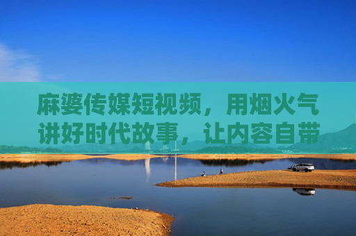 麻婆传媒短视频，用烟火气讲好时代故事，让内容自带传播力，烟火气映时代，故事自传播，麻婆传媒短视频