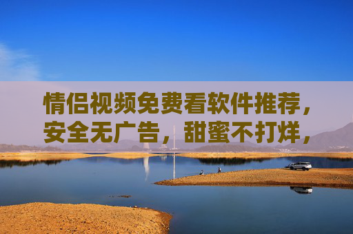 情侣视频免费看软件推荐，安全无广告，甜蜜不打烊，情侣免费视频软件推荐，安全无广告，甜蜜不打烊