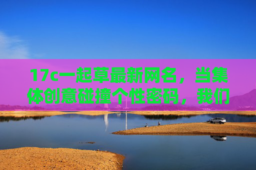 17c一起草最新网名，当集体创意碰撞个性密码，我们这样草出数字身份，17c集体创意草出个性数字身份