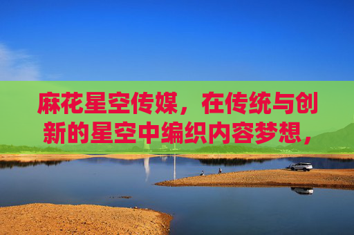 麻花星空传媒，在传统与创新的星空中编织内容梦想，麻花星空，传统与创新交织织梦内容星空