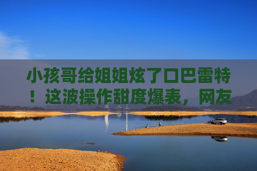 小孩哥给姐姐炫了口巴雷特！这波操作甜度爆表，网友，这才是手足情的正确打开方式，小孩哥给姐姐炫巴雷特！手足情甜度爆表，这才是正确打开方式
