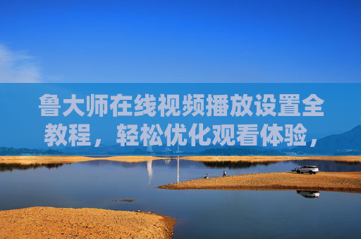 鲁大师在线视频播放设置全教程，轻松优化观看体验，鲁大师视频播放设置全教程，轻松优化观看体验