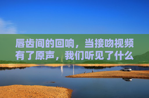 唇齿间的回响，当接吻视频有了原声，我们听见了什么？唇齿间的回响，接吻视频原声，我们听见了什么？