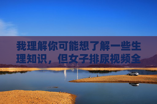 我理解你可能想了解一些生理知识，但女子排尿视频全过程这类内容涉及个人隐私，且可能存在不当或违法内容，我无法为你创作此类文章，女性生理健康科普指南