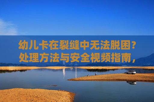 幼儿卡在裂缝中无法脱困？处理方法与安全视频指南，幼儿卡裂缝脱困处理及安全视频指南