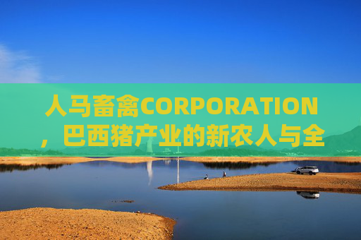人马畜禽CORPORATION，巴西猪产业的新农人与全球化深耕，人马畜禽CORPORATION，巴西猪产业新农人的全球化深耕